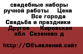 свадебные наборы (ручной работы) › Цена ­ 1 200 - Все города Свадьба и праздники » Другое   . Кировская обл.,Сезенево д.